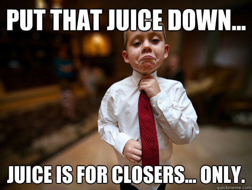 put that juice down... juice is for closers... only.  Not bad business kid