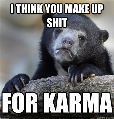 I think you make up shit For karma  Confession Bear