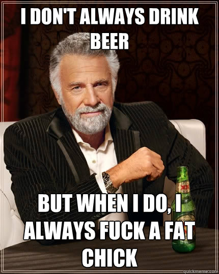 I don't always drink beer But when I do, I always fuck a fat chick  The Most Interesting Man In The World