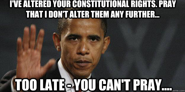 I'VE ALTERED YOUR CONSTITUTIONAL RIGHTS. PRAY THAT i DON'T ALTER THEM ANY FURTHER... TOO LATE - YOU CAN'T PRAY.... - I'VE ALTERED YOUR CONSTITUTIONAL RIGHTS. PRAY THAT i DON'T ALTER THEM ANY FURTHER... TOO LATE - YOU CAN'T PRAY....  Barrack obama