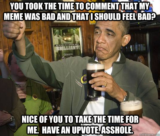 You took the time to comment that my meme was bad and that i should feel bad? Nice of you to take the time for me.  Have an upvote, asshole.   Upvoting Obama
