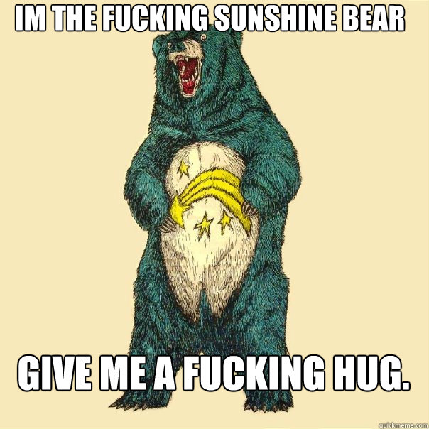 Im the fucking sunshine bear Give me a fucking hug.  Insanity Care