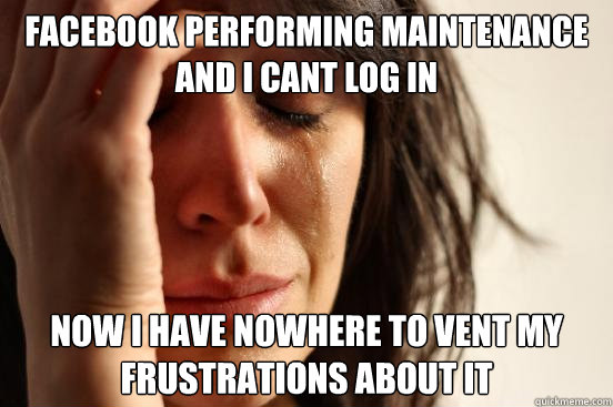 facebook performing maintenance and i cant log in now i have nowhere to vent my frustrations about it  First World Problems