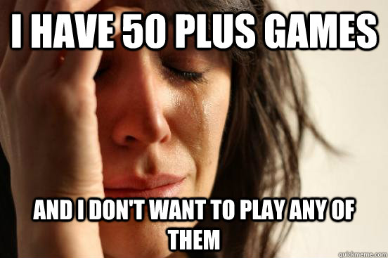 I have 50 plus games and i don't want to play any of them  First World Problems