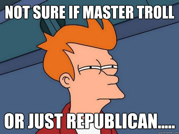 Not sure if master troll or just republican.....  Futurama Fry