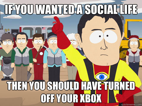 if you wanted a social life then you should have turned off your xbox  Captain Hindsight