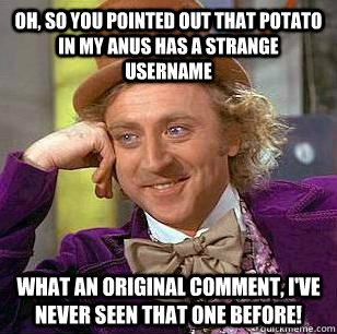 Oh, so you pointed out that Potato in my anus has a strange username what an original comment, I've never seen that one before! - Oh, so you pointed out that Potato in my anus has a strange username what an original comment, I've never seen that one before!  Misc