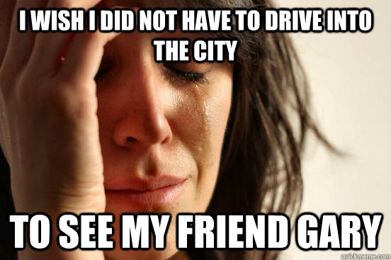 I wish I did not have to drive into the city to see my friend Gary  First World Problems