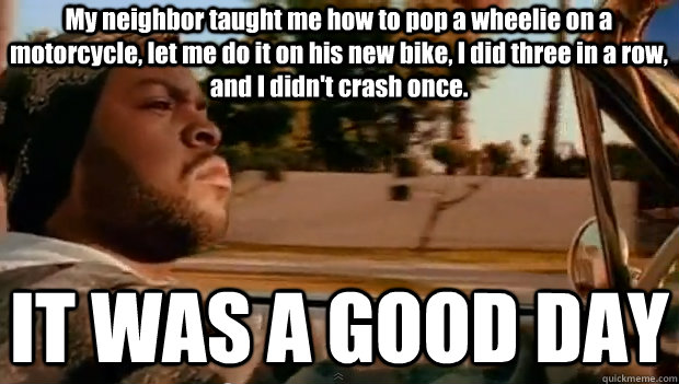 My neighbor taught me how to pop a wheelie on a motorcycle, let me do it on his new bike, I did three in a row, and I didn't crash once. IT WAS A GOOD DAY  It was a good day