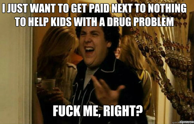 I just want to get paid next to nothing to help kids with a drug problem FUCK ME, RIGHT?  fuck me right