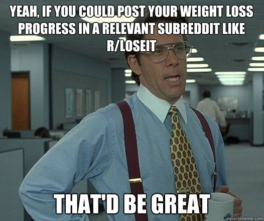 Yeah, if you could post your weight loss progress in a relevant subreddit like r/loseit that'd be great - Yeah, if you could post your weight loss progress in a relevant subreddit like r/loseit that'd be great  Bill Lumbergh  fight club