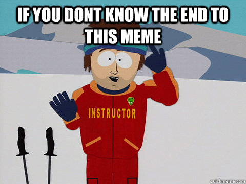 if you dont know the end to this meme   Youre gonna have a bad time
