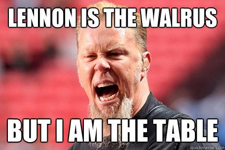 Lennon is the walrus But I am the table  I AM THE TABLE - James Hetfield