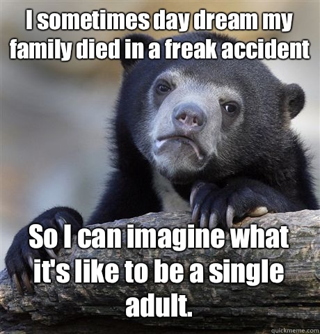 I sometimes day dream my family died in a freak accident  So I can imagine what it's like to be a single adult.   Confession Bear