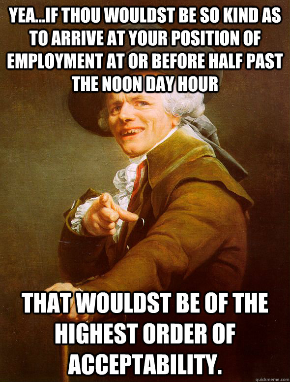 Yea...if thou wouldst be so kind as to arrive at your position of employment at or before half past the noon day hour that wouldst be of the highest order of acceptability.  Joseph Ducreux