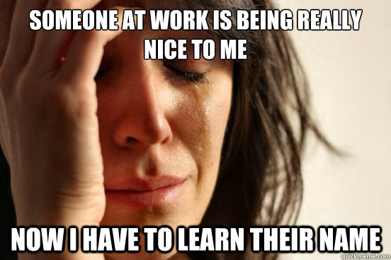 Someone at work is being really nice to me now i have to learn their name  First World Problems