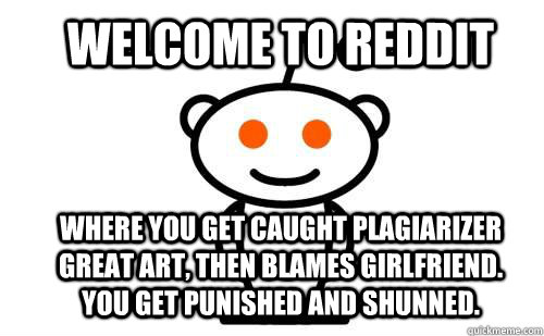 Welcome to reddit Where you get caught plagiarizer great art, then blames girlfriend. You get punished and shunned.  Good Guy Reddit