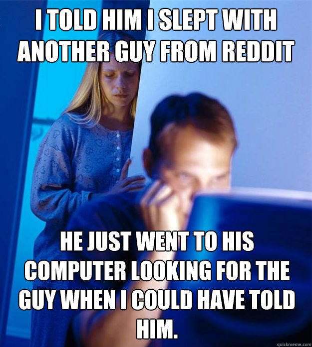 i told him i slept with another guy from reddit he just went to his computer looking for the guy when i could have told him.  Redditors Wife