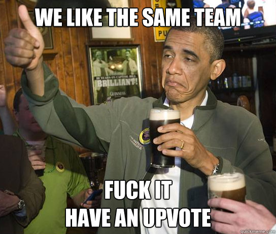 We Like the same team
 Fuck It
Have an Upvote  Upvoting Obama
