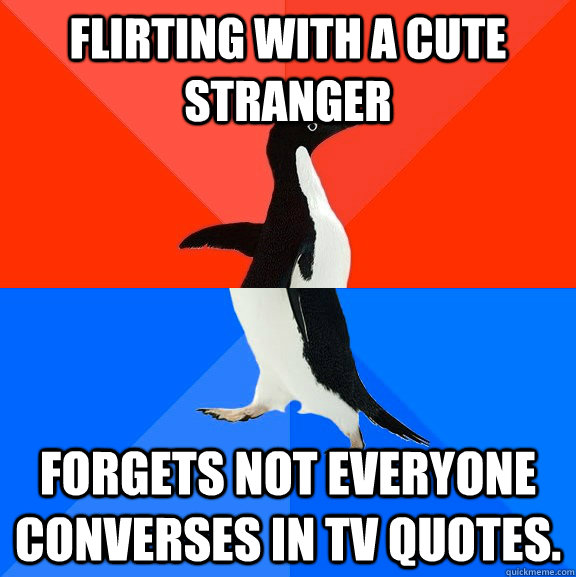 Flirting with a cute stranger Forgets not everyone converses in TV quotes.  Socially Awesome Awkward Penguin