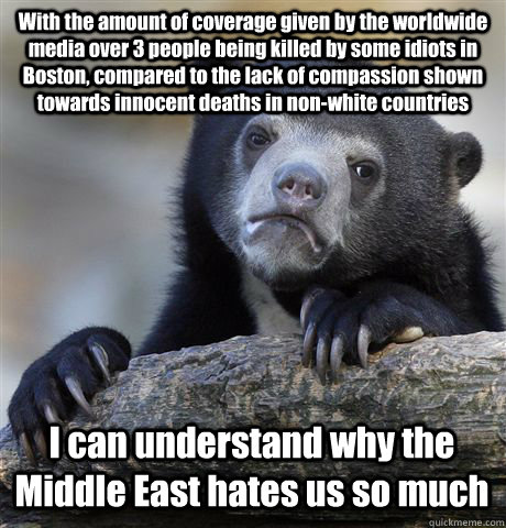 With the amount of coverage given by the worldwide media over 3 people being killed by some idiots in Boston, compared to the lack of compassion shown towards innocent deaths in non-white countries I can understand why the Middle East hates us so much  Confession Bear