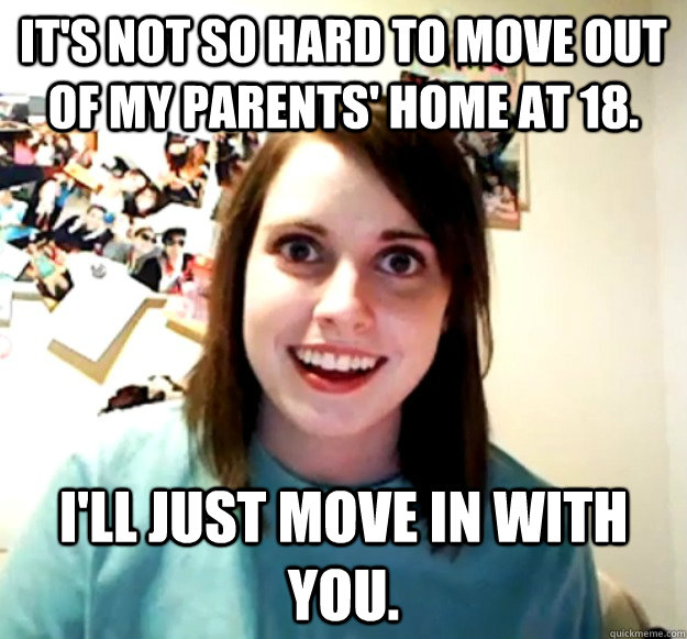 It's not so hard to move out of my parents' home at 18. I'll just move in with you.  Overly Attached Girlfriend