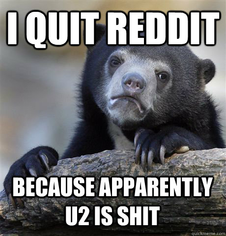 I QUIT REDDIT BECAUSE APPARENTLY U2 IS SHIT  Confession Bear