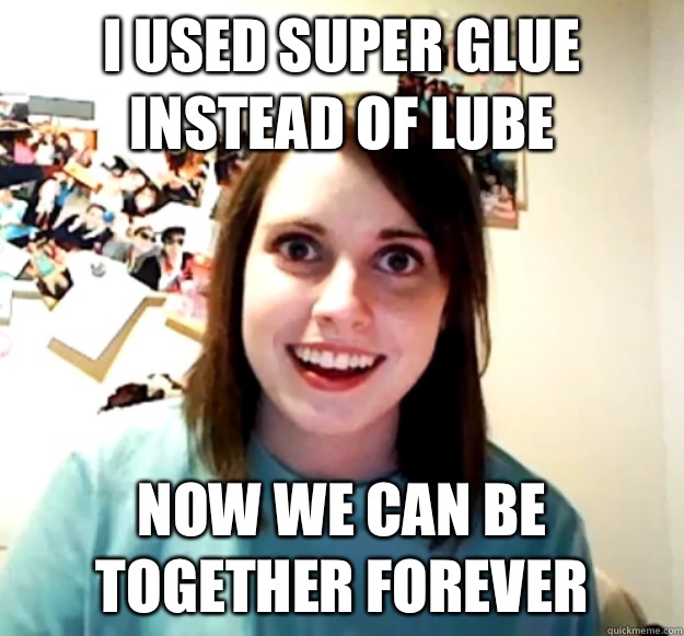 I used super glue instead of lube Now we can be together forever  Overly Attached Girlfriend