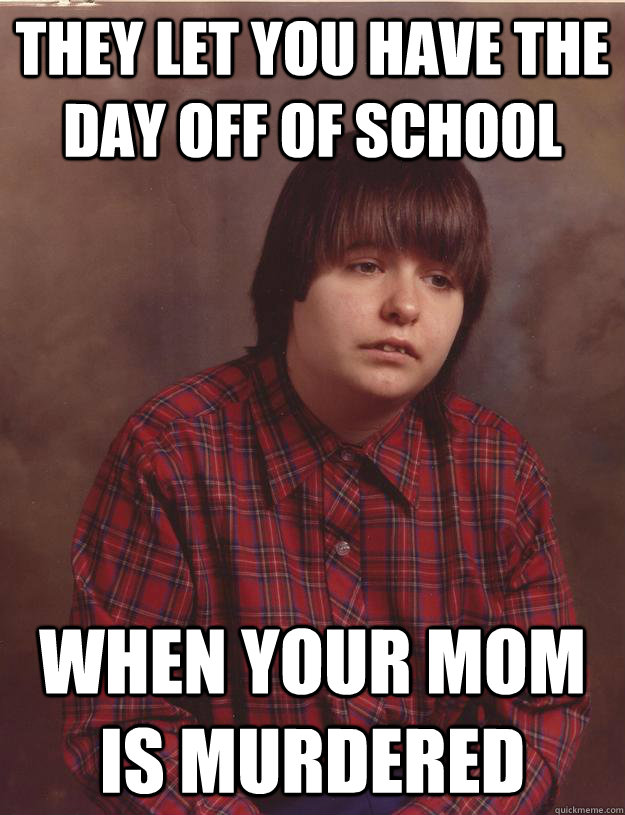 They let you have the day off of school When your mom is murdered  Sad Kid