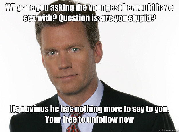 Why are you asking the youngest he would have sex with? Question is; are you stupid? Its obvious he has nothing more to say to you. Your free to unfollow now - Why are you asking the youngest he would have sex with? Question is; are you stupid? Its obvious he has nothing more to say to you. Your free to unfollow now  To Catch a Predator 2