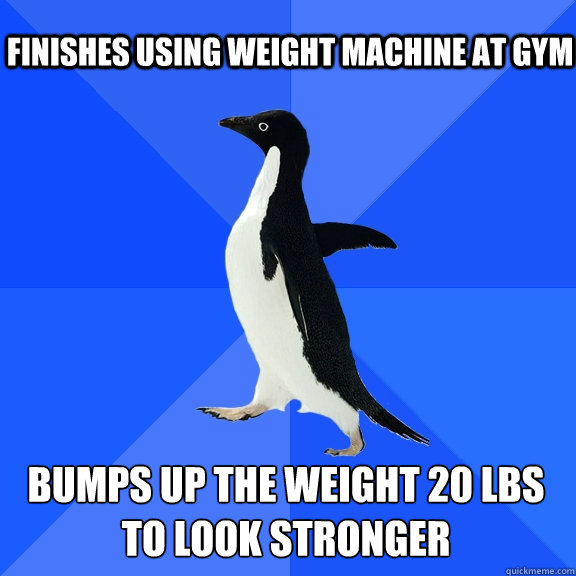 Finishes using weight machine at gym Bumps up the weight 20 lbs to look stronger    Socially Awkward Penguin