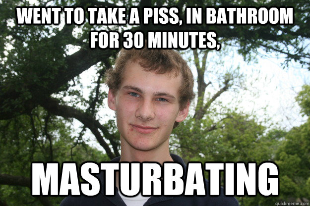 Went to take a piss, In bathroom for 30 minutes, Masturbating  