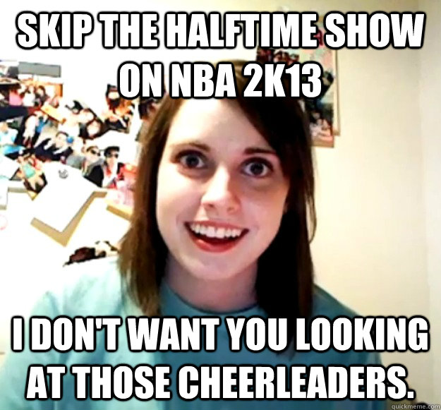 SKIP THE HALFTIME SHOW ON NBA 2K13 I DON'T WANT YOU LOOKING AT THOSE CHEERLEADERS.  Overly Attached Girlfriend