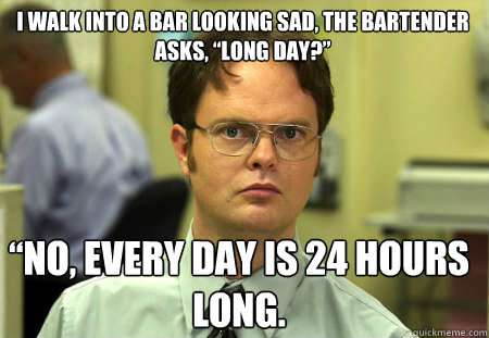 I walk into a bar looking sad, the bartender asks, “Long day?” “No, every day is 24 hours long. - I walk into a bar looking sad, the bartender asks, “Long day?” “No, every day is 24 hours long.  Schrute