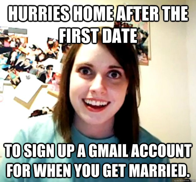 hurries home after the first date to sign up a gmail account for when you get married.   Overly Attached Girlfriend
