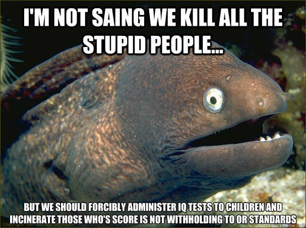 I'm not saing we kill all the stupid people... But we should forcibly administer IQ tests to children and incinerate those who's score is not withholding to or standards  Bad Joke Eel