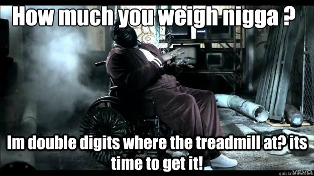 How much you weigh nigga ?  Im double digits where the treadmill at? its time to get it!  Rick Ross