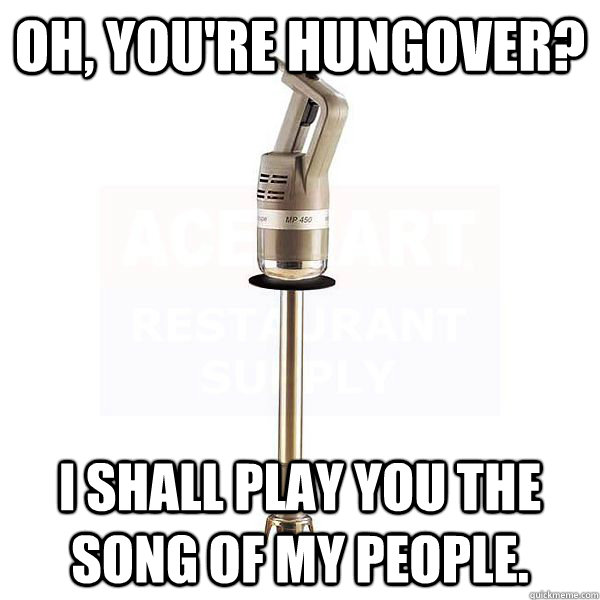 Oh, you're hungover? I shall play you the song of my people. - Oh, you're hungover? I shall play you the song of my people.  Burr Mixer.