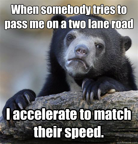 When somebody tries to pass me on a two lane road I accelerate to match their speed.  Confession Bear
