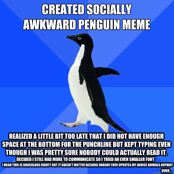 REALIZED A LITTLE BIT TOO LATE THAT I DID NOT HAVE ENOUGH SPACE AT THE BOTTOM FOR THE PUNCHLINE BUT KEPT TYPING EVEN THOUGH I WAS PRETTY SURE NOBODY COULD ACTUALLY READ IT. CREATED SOCIALLY
AWKWARD PENGUIN MEME DECIDED I STILL HAD MORE TO COMMUNICATE SO I  Socially Awkward Penguin