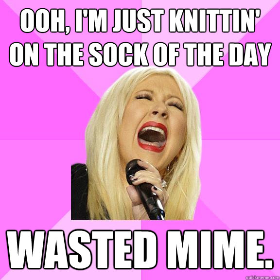 Ooh, I'm just knittin' 
on the sock of the day Wasted mime.  Wrong Lyrics Christina