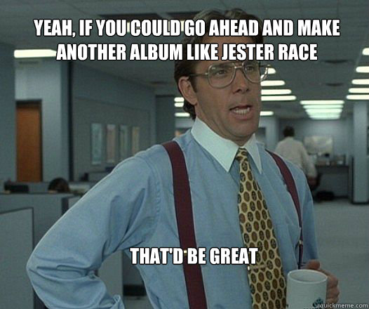 Yeah, if you could go ahead and make another album like jester race that'd be great   Scumbag boss