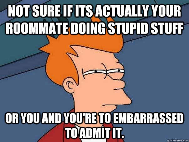Not sure if its actually your roommate doing stupid stuff Or you and you're to embarrassed to admit it.  Futurama Fry