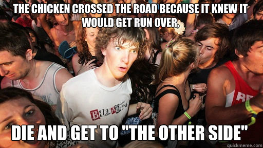 The chicken crossed the road because it knew it would get run over,  die and get to 