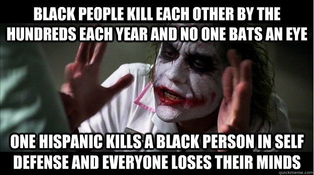 Black people kill each other by the hundreds each year and no one bats an eye One Hispanic kills a black person in self defense and everyone loses their minds  Joker Mind Loss