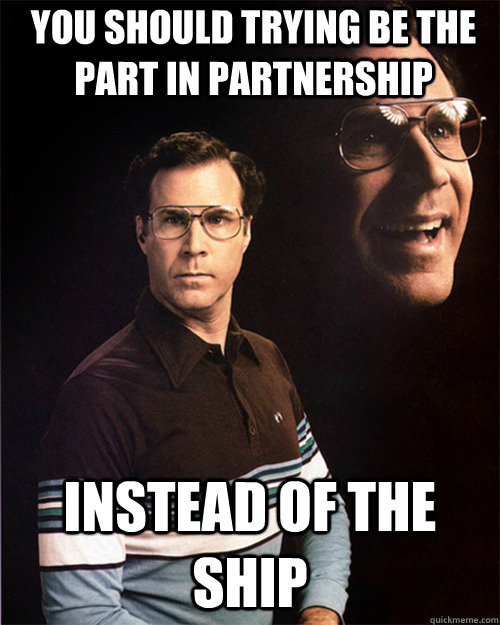 You should trying be the Part in Partnership Instead of the ship  will ferrell