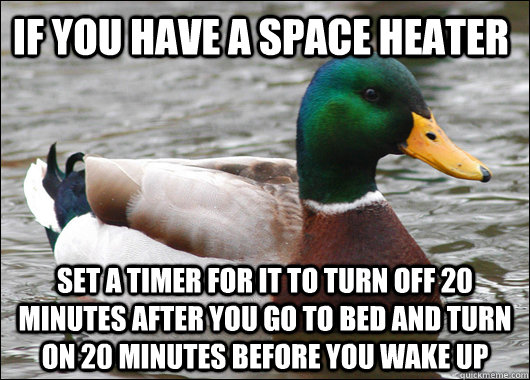 If you have a space heater Set a timer for it to turn off 20 minutes after you go to bed and turn on 20 minutes before you wake up  Actual Advice Mallard
