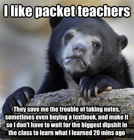 I like packet teachers They save me the trouble of taking notes, sometimes even buying a textbook, and make it so I don't have to wait for the biggest dipshit in the class to learn what I learned 20 mins ago  Confession Bear