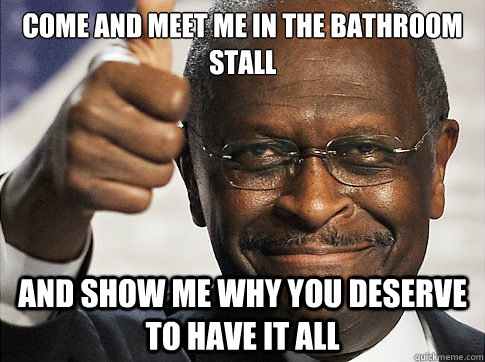 Come and meet me in the bathroom stall And show me why you deserve to have it all - Come and meet me in the bathroom stall And show me why you deserve to have it all  Herman Cain