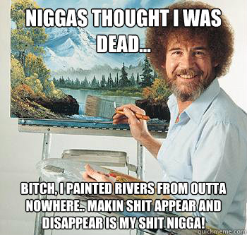 Niggas thought i was dead... Bitch, i painted rivers from outta nowhere.. makin shit appear and disappear is my shit nigga!  BossRob